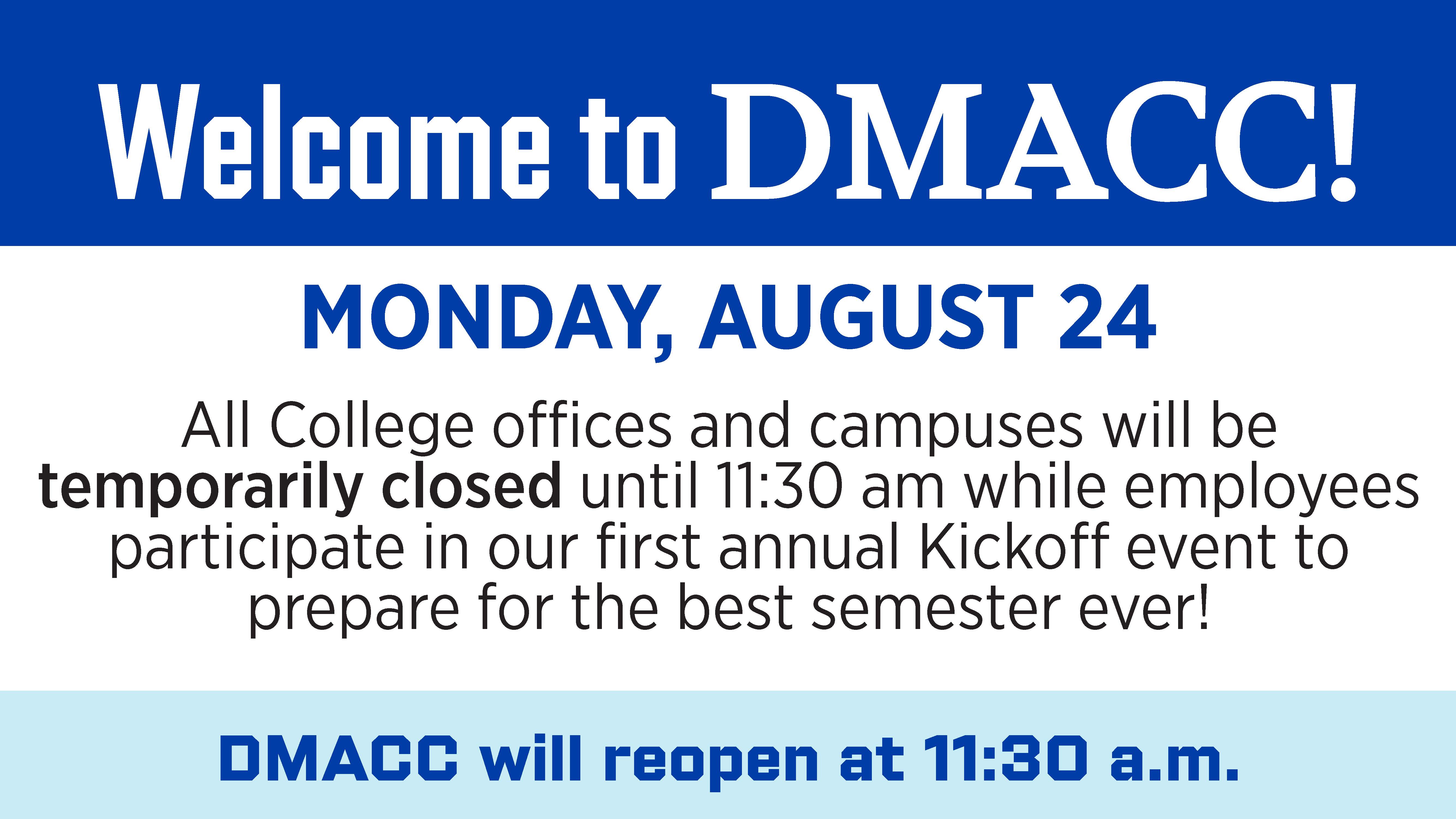 Welcome to DMACC! Monday, August 24 all College offices and campuses will be temporarily closed until 11:30 a.m. while employees participate in our first annual Kickoff event to prepare for the best semester ever!